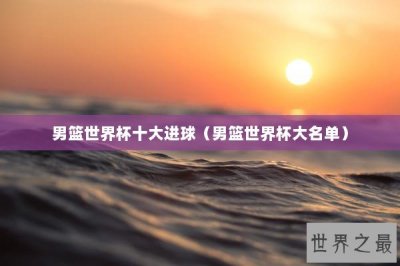 ​男篮世界杯十大进球（男篮世界杯大名单）