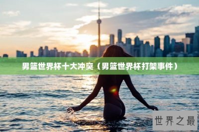 ​男篮世界杯十大冲突（男篮世界杯打架事件）