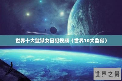 ​世界十大监狱女囚犯视频（世界10大监狱）