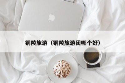 ​铜陵旅游（铜陵旅游团哪个好）
