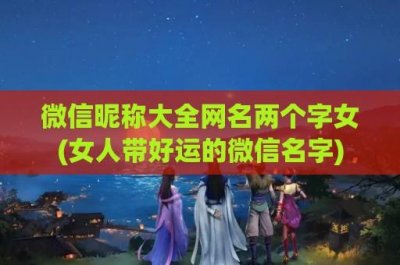 ​微信昵称大全网名两个字女(女人带好运的微信名字)