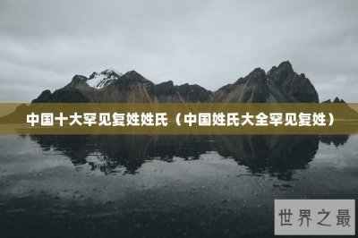 ​中国十大罕见复姓姓氏（中国姓氏大全罕见复姓）