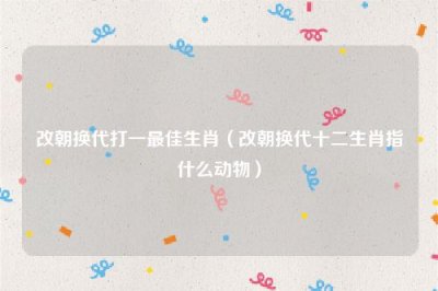 ​改朝换代打一最佳生肖（改朝换代十二生肖指什么动物）