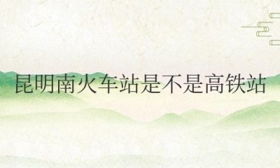 ​昆明南火车站是不是高铁站（昆明火车站和昆明南站的区别）