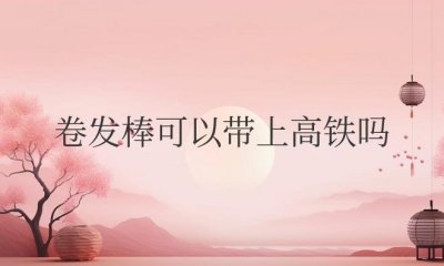 ​自动卷发棒可以带上高铁吗